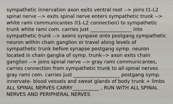 sympathetic innervation axon exits ventral root --> joins t1-L2 spinal nerve --> exits spinal nerve enters sympathetic trunk --> white rami communicantes (t1-L2 connection) to sympathetic trunk white rami com. carries just _________________ into sympathetic trunk --> axons synpase onto postgang sympathetic neuron within chain ganglion or travel along levels of sympathetic trunk before synapse postgang symp. neuron located in chain ganglia of symp. trunk--> axon exits chain ganglion --> joins spinal nerve --> gray rami communicantes, carries connection from sympathetic trunk to all spinal nerves gray rami com. carries just ___________________ postgang symp. innervate- blood vessels and sweat glands of body trunk + limbs ALL SPINAL NERVES CARRY___________ , RUN WITH ALL SPINAL NERVES AND PERIPHERAL NERVES