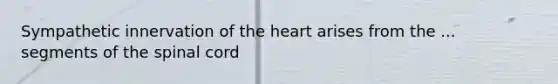 Sympathetic innervation of the heart arises from the ... segments of the spinal cord