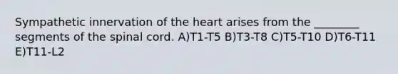 Sympathetic innervation of <a href='https://www.questionai.com/knowledge/kya8ocqc6o-the-heart' class='anchor-knowledge'>the heart</a> arises from the ________ segments of <a href='https://www.questionai.com/knowledge/kkAfzcJHuZ-the-spinal-cord' class='anchor-knowledge'>the spinal cord</a>. A)T1-T5 B)T3-T8 C)T5-T10 D)T6-T11 E)T11-L2