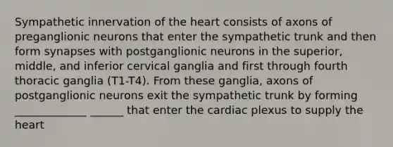 Sympathetic innervation of the heart consists of axons of preganglionic neurons that enter the sympathetic trunk and then form synapses with postganglionic neurons in the superior, middle, and inferior cervical ganglia and first through fourth thoracic ganglia (T1-T4). From these ganglia, axons of postganglionic neurons exit the sympathetic trunk by forming _____________ ______ that enter the cardiac plexus to supply the heart