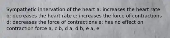 Sympathetic innervation of <a href='https://www.questionai.com/knowledge/kya8ocqc6o-the-heart' class='anchor-knowledge'>the heart</a> a: increases the heart rate b: decreases the heart rate c: increases the force of contractions d: decreases the force of contractions e: has no effect on contraction force a, c b, d a, d b, e a, e