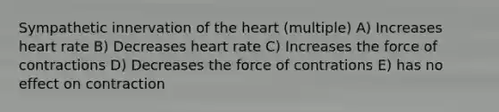 Sympathetic innervation of the heart (multiple) A) Increases heart rate B) Decreases heart rate C) Increases the force of contractions D) Decreases the force of contrations E) has no effect on contraction