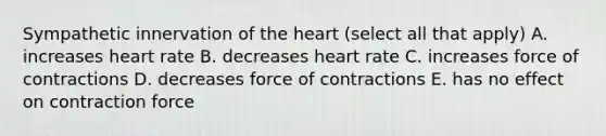 Sympathetic innervation of the heart (select all that apply) A. increases heart rate B. decreases heart rate C. increases force of contractions D. decreases force of contractions E. has no effect on contraction force