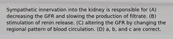 Sympathetic innervation into the kidney is responsible for (A) decreasing the GFR and slowing the production of filtrate. (B) stimulation of renin release. (C) altering the GFR by changing the regional pattern of blood circulation. (D) a, b, and c are correct.