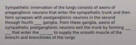 Sympathetic innervation of the lungs consists of axons of preganglionic neurons that enter the sympathetic trunk and then form synapses with postganglionic neurons in the second through fourth ____ ganglia. From these ganglia, axons of sympathetic postganglionic neurons exit the trunk by forming ___ ___ that enter the ___ ___ to supply the smooth muscle of the bronchi and bronchioles of the lungs