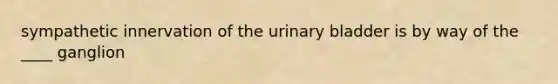 sympathetic innervation of the urinary bladder is by way of the ____ ganglion