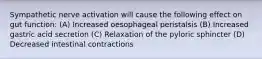 Sympathetic nerve activation will cause the following effect on gut function: (A) Increased oesophageal peristalsis (B) Increased gastric acid secretion (C) Relaxation of the pyloric sphincter (D) Decreased intestinal contractions