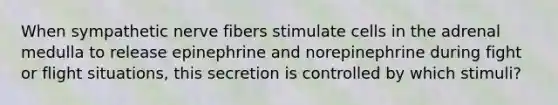 When sympathetic nerve fibers stimulate cells in the adrenal medulla to release epinephrine and norepinephrine during fight or flight situations, this secretion is controlled by which stimuli?