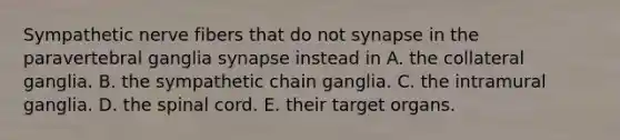 Sympathetic nerve fibers that do not synapse in the paravertebral ganglia synapse instead in A. the collateral ganglia. B. the sympathetic chain ganglia. C. the intramural ganglia. D. the spinal cord. E. their target organs.