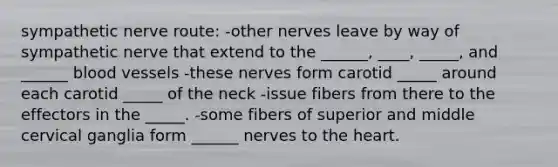 sympathetic nerve route: -other nerves leave by way of sympathetic nerve that extend to the ______, ____, _____, and ______ blood vessels -these nerves form carotid _____ around each carotid _____ of the neck -issue fibers from there to the effectors in the _____. -some fibers of superior and middle cervical ganglia form ______ nerves to the heart.