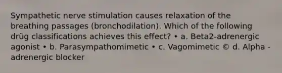 Sympathetic nerve stimulation causes relaxation of the breathing passages (bronchodilation). Which of the following drüg classifications achieves this effect? • a. Beta2-adrenergic agonist • b. Parasympathomimetic • c. Vagomimetic © d. Alpha -adrenergic blocker