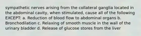 sympathetic nerves arising from the collateral ganglia located in the abdominal cavity, when stimulated, cause all of the following EXCEPT: a. Reduction of blood flow to abdominal organs b. Bronchodilation c. Relaxing of smooth muscle in the wall of the urinary bladder d. Release of glucose stores from the liver