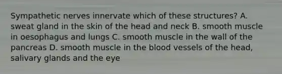 Sympathetic nerves innervate which of these structures? A. sweat gland in the skin of the head and neck B. smooth muscle in oesophagus and lungs C. smooth muscle in the wall of the pancreas D. smooth muscle in the blood vessels of the head, salivary glands and the eye