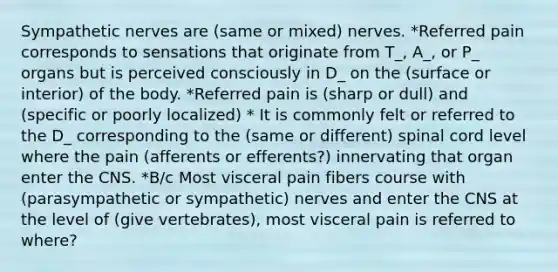 Sympathetic nerves are (same or mixed) nerves. *Referred pain corresponds to sensations that originate from T_, A_, or P_ organs but is perceived consciously in D_ on the (surface or interior) of the body. *Referred pain is (sharp or dull) and (specific or poorly localized) * It is commonly felt or referred to the D_ corresponding to the (same or different) spinal cord level where the pain (afferents or efferents?) innervating that organ enter the CNS. *B/c Most visceral pain fibers course with (parasympathetic or sympathetic) nerves and enter the CNS at the level of (give vertebrates), most visceral pain is referred to where?