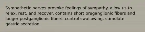 Sympathetic nerves provoke feelings of sympathy. allow us to relax, rest, and recover. contains short preganglionic fibers and longer postganglionic fibers. control swallowing. stimulate gastric secretion.