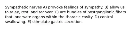 Sympathetic nerves A) provoke feelings of sympathy. B) allow us to relax, rest, and recover. C) are bundles of postganglionic fibers that innervate organs within the thoracic cavity. D) control swallowing. E) stimulate gastric secretion.