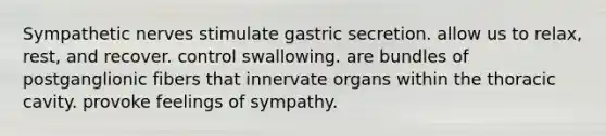 Sympathetic nerves stimulate gastric secretion. allow us to relax, rest, and recover. control swallowing. are bundles of postganglionic fibers that innervate organs within the thoracic cavity. provoke feelings of sympathy.