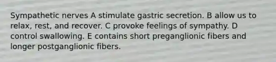 Sympathetic nerves A stimulate gastric secretion. B allow us to relax, rest, and recover. C provoke feelings of sympathy. D control swallowing. E contains short preganglionic fibers and longer postganglionic fibers.