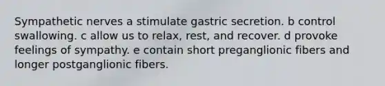 Sympathetic nerves a stimulate gastric secretion. b control swallowing. c allow us to relax, rest, and recover. d provoke feelings of sympathy. e contain short preganglionic fibers and longer postganglionic fibers.