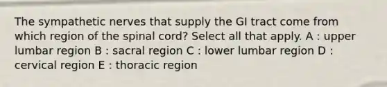 The sympathetic nerves that supply the GI tract come from which region of <a href='https://www.questionai.com/knowledge/kkAfzcJHuZ-the-spinal-cord' class='anchor-knowledge'>the spinal cord</a>? Select all that apply. A : upper lumbar region B : sacral region C : lower lumbar region D : cervical region E : thoracic region