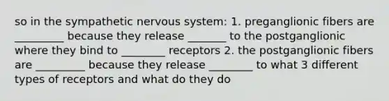 so in the sympathetic nervous system: 1. preganglionic fibers are _________ because they release _______ to the postganglionic where they bind to ________ receptors 2. the postganglionic fibers are _________ because they release ________ to what 3 different types of receptors and what do they do