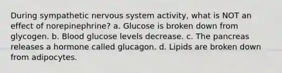 During sympathetic nervous system activity, what is NOT an effect of norepinephrine? a. Glucose is broken down from glycogen. b. Blood glucose levels decrease. c. The pancreas releases a hormone called glucagon. d. Lipids are broken down from adipocytes.