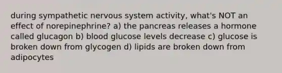 during sympathetic nervous system activity, what's NOT an effect of norepinephrine? a) the pancreas releases a hormone called glucagon b) blood glucose levels decrease c) glucose is broken down from glycogen d) lipids are broken down from adipocytes