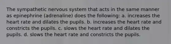 The sympathetic nervous system that acts in the same manner as epinephrine (adrenaline) does the following: a. increases the heart rate and dilates the pupils. b. increases the heart rate and constricts the pupils. c. slows the heart rate and dilates the pupils. d. slows the heart rate and constricts the pupils.