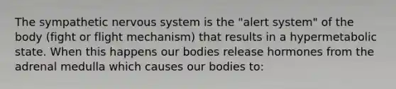 The sympathetic nervous system is the "alert system" of the body (fight or flight mechanism) that results in a hypermetabolic state. When this happens our bodies release hormones from the adrenal medulla which causes our bodies to: