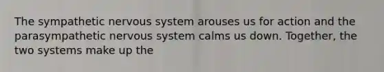 The sympathetic nervous system arouses us for action and the parasympathetic nervous system calms us down. Together, the two systems make up the