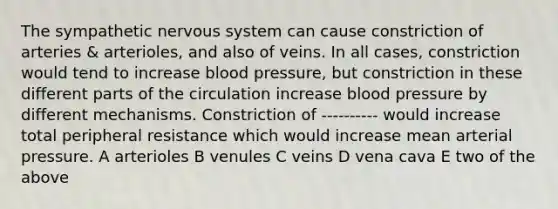 The sympathetic nervous system can cause constriction of arteries & arterioles, and also of veins. In all cases, constriction would tend to increase blood pressure, but constriction in these different parts of the circulation increase blood pressure by different mechanisms. Constriction of ---------- would increase total peripheral resistance which would increase mean arterial pressure. A arterioles B venules C veins D vena cava E two of the above