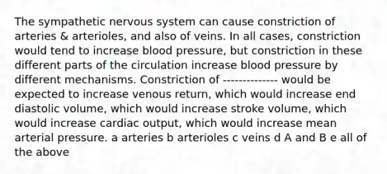 The sympathetic nervous system can cause constriction of arteries & arterioles, and also of veins. In all cases, constriction would tend to increase blood pressure, but constriction in these different parts of the circulation increase blood pressure by different mechanisms. Constriction of -------------- would be expected to increase venous return, which would increase end diastolic volume, which would increase stroke volume, which would increase cardiac output, which would increase mean arterial pressure. a arteries b arterioles c veins d A and B e all of the above