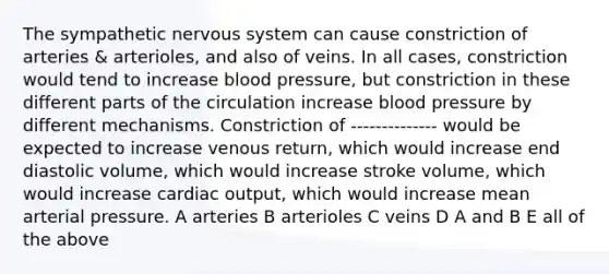 The sympathetic nervous system can cause constriction of arteries & arterioles, and also of veins. In all cases, constriction would tend to increase blood pressure, but constriction in these different parts of the circulation increase blood pressure by different mechanisms. Constriction of -------------- would be expected to increase venous return, which would increase end diastolic volume, which would increase stroke volume, which would increase cardiac output, which would increase mean arterial pressure. A arteries B arterioles C veins D A and B E all of the above