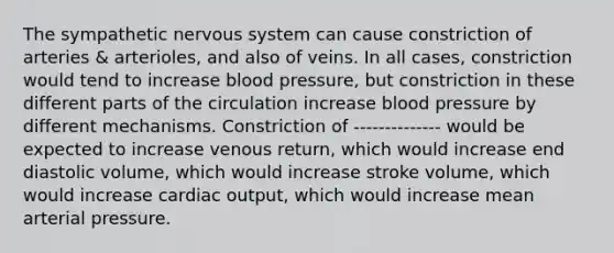 The sympathetic nervous system can cause constriction of arteries & arterioles, and also of veins. In all cases, constriction would tend to increase blood pressure, but constriction in these different parts of the circulation increase blood pressure by different mechanisms. Constriction of -------------- would be expected to increase venous return, which would increase end diastolic volume, which would increase stroke volume, which would increase cardiac output, which would increase mean arterial pressure.