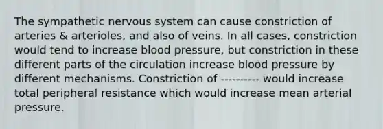 The sympathetic nervous system can cause constriction of arteries & arterioles, and also of veins. In all cases, constriction would tend to increase blood pressure, but constriction in these different parts of the circulation increase blood pressure by different mechanisms. Constriction of ---------- would increase total peripheral resistance which would increase mean arterial pressure.