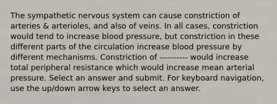 The sympathetic nervous system can cause constriction of arteries & arterioles, and also of veins. In all cases, constriction would tend to increase blood pressure, but constriction in these different parts of the circulation increase blood pressure by different mechanisms. Constriction of ---------- would increase total peripheral resistance which would increase mean arterial pressure. Select an answer and submit. For keyboard navigation, use the up/down arrow keys to select an answer.