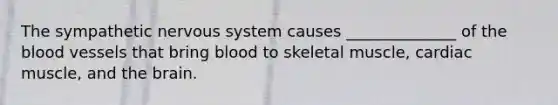 The sympathetic nervous system causes ______________ of the blood vessels that bring blood to skeletal muscle, cardiac muscle, and the brain.