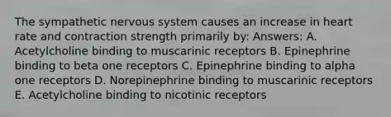 The sympathetic nervous system causes an increase in heart rate and contraction strength primarily by: Answers: A. Acetylcholine binding to muscarinic receptors B. Epinephrine binding to beta one receptors C. Epinephrine binding to alpha one receptors D. Norepinephrine binding to muscarinic receptors E. Acetylcholine binding to nicotinic receptors