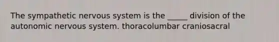 The sympathetic nervous system is the _____ division of the autonomic nervous system. thoracolumbar craniosacral