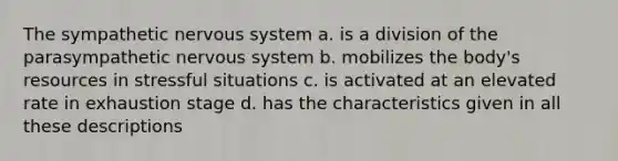 The sympathetic nervous system a. is a division of the parasympathetic nervous system b. mobilizes the body's resources in stressful situations c. is activated at an elevated rate in exhaustion stage d. has the characteristics given in all these descriptions