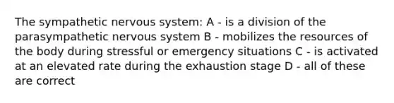 The sympathetic nervous system: A - is a division of the parasympathetic nervous system B - mobilizes the resources of the body during stressful or emergency situations C - is activated at an elevated rate during the exhaustion stage D - all of these are correct