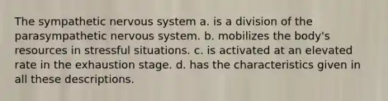 The sympathetic nervous system a. is a division of the parasympathetic nervous system. b. mobilizes the body's resources in stressful situations. c. is activated at an elevated rate in the exhaustion stage. d. has the characteristics given in all these descriptions.