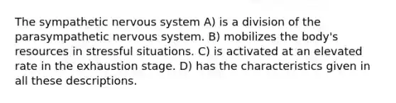 The sympathetic nervous system​ A) ​is a division of the parasympathetic nervous system. B) ​mobilizes the body's resources in stressful situations. C) ​is activated at an elevated rate in the exhaustion stage. D) ​has the characteristics given in all these descriptions.