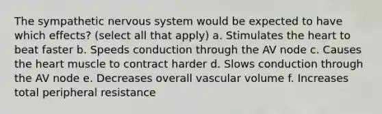 The sympathetic nervous system would be expected to have which effects? (select all that apply) a. Stimulates the heart to beat faster b. Speeds conduction through the AV node c. Causes the heart muscle to contract harder d. Slows conduction through the AV node e. Decreases overall vascular volume f. Increases total peripheral resistance