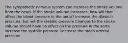 The sympathetic nervous system can increase the stroke volume from the heart. If the stroke volume increases, how will that affect the blood pressure in the aorta? Increase the diastolic pressure, but not the systolic pressure Changes to the stroke volume should have no effect on the pressure in the aorta Increase the systolic pressure Decrease the mean arterial pressure