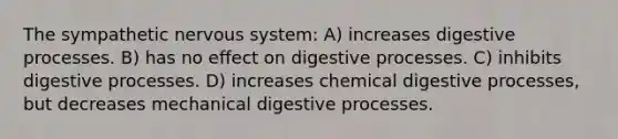 The sympathetic <a href='https://www.questionai.com/knowledge/kThdVqrsqy-nervous-system' class='anchor-knowledge'>nervous system</a>: A) increases digestive processes. B) has no effect on digestive processes. C) inhibits digestive processes. D) increases chemical digestive processes, but decreases mechanical digestive processes.