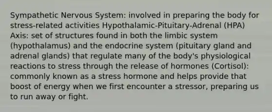 Sympathetic Nervous System: involved in preparing the body for stress-related activities Hypothalamic-Pituitary-Adrenal (HPA) Axis: set of structures found in both the limbic system (hypothalamus) and the endocrine system (pituitary gland and adrenal glands) that regulate many of the body's physiological reactions to stress through the release of hormones (Cortisol): commonly known as a stress hormone and helps provide that boost of energy when we first encounter a stressor, preparing us to run away or fight.