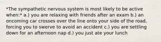 *The sympathetic nervous system is most likely to be active when:* a.) you are relaxing with friends after an exam b.) an oncoming car crosses over the line onto your side of the road, forcing you to swerve to avoid an accident c.) you are settling down for an afternoon nap d.) you just ate your lunch