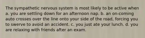 The sympathetic nervous system is most likely to be active when a. ​you are settling down for an afternoon nap. b. ​an on-coming auto crosses over the line onto your side of the road, forcing you to swerve to avoid an accident. c. ​you just ate your lunch. d. ​you are relaxing with friends after an exam.