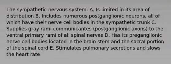 The sympathetic nervous system: A. Is limited in its area of distribution B. Includes numerous postganglionic neurons, all of which have their nerve cell bodies in the sympathetic trunk C. Supplies gray rami communicantes (postganglionic axons) to the ventral primary rami of all spinal nerves D. Has its preganglionic nerve cell bodies located in the brain stem and the sacral portion of the spinal cord E. Stimulates pulmonary secretions and slows the heart rate